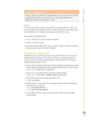 167
Capítulo10–Firewall
Instale via Adept o pacote SSH e suas dependências, e faça uma conexão via SSH
no computador do aluno ao lado. Após concluir essa etapa, trabalhe com o
Iptables para bloquear o acesso SSH e o ping.
Atividade: Instalando o SSH
Solução
O aluno deverá instalar via Adept o pacote SSH e suas dependências, e fazer uma
conexão via SSH no computador do aluno ao lado. Após concluir essa etapa o aluno
deverá trabalhar com o Iptables para bloquear o acesso SSH e o ping.
Para instalar o pacote SSH acesse:
 Iniciar  Adicionar ou remover programas (Adept);
 Informe a senha de usuário;
 No campo de busca digite SSH, clique no pacote e depois em Solicitar instalação.
Após essa ação, clique em Aplicar mudanças.
Transferência de arquivo remoto
Transferência de um arquivo de um host remoto para o host local e vice-versa. Um
administrador de rede precisa criar pastas com atalhos e arquivos para todos os
usuários. Utilize o comando scp para transferir a pasta /etc/skel com os arquivos
necessários para os hosts remotos.
 Copie os arquivos, atalhos e ícones para sua área de trabalho, de maneira que ela seja o
modelo. Após esse procedimento, copie sua pasta /home/aluno para a pasta /etc/skel:
# cp –p –R /home/aluno /etc/skel
 Copie para o computador remoto o conteúdo da pasta /etc/skel:
# scp –p –r /etc/skel root@ip_remoto:/etc/skel
 No host local acesse o host remoto utilizando o SSH:
# ssh ip_remoto
 Estando logado no host remoto liste o conteúdo da pasta /etc/skel, verificando o
conteúdo de suas subpastas:
# ls /etc/skel/Desktop
# ls /etc/skel/Documentos
 A partir desse momento, todos os usuários criados estarão com suas pastas
personalizadas.
 