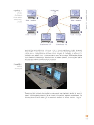 171
Capítulo11–LaboratórioProinfo
Teclado e mouse PS2
Teclado e mouse USB
Teclado e mouse USB Teclado e mouse USB
Teclado e mouse USB
Teclado e mouse USB
6 placas de vídeo
1 AGP
5 PCI
Esta solução funciona muito bem com o Linux, gerenciando configurações de forma
nativa, sem a necessidade de adicionar novos recursos de hardware ou software. É,
portanto, uma solução com excelente relação preço/performance. A foto abaixo ilustra
outra solução do mesmo tipo, adotada numa escola em Roraima, usando quatro placas
de vídeo e o sistema operacional Linux Debian.
Essas soluções regionais demonstraram claramente que havia um ambiente propício
para a implantação de uma solução de caráter nacional com objetivos semelhantes. Foi
assim que amadureceu a solução multiterminal adotada no Proinfo, descrita a seguir.
Figura 11.3
Solução
Multilayout
(fonte: www.
ronaldcosta.
pro.br)
Figura 11.4
Solução
Multilayout
 