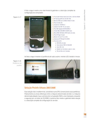 173
Capítulo11–LaboratórioProinfo
A foto a seguir mostra uma vista frontal do gabinete e a descrição completa da
configuração do computador.
Processador Pentium Dual Core E2140, 1.60 Ghz (200x8)
HD Samsung SATA II de 160 GB 7200
Memória DDR2 de 512 MB 667 MHz PC 5300
Placa de vídeo (4x)
Gravador de DVD-RW LG
Gabinete Torre NK 770 com sensor
Placa Mãe Gigabyte GA-945GCMX-S2
Teclado Mtek USB ABNT2 K2805P preto
Mouse Mtek USB Óptico B55P preto com prata
Placa ATI Rage XL Quad
Monitor LCD de 15” LG L1553
Impressora HP Officejet Pro K5400
Descrição do Kit:
HUB USB com áudio
Cabo extensor KVM 3,0 VGA/USB
Cabo USB 1,5m
Headset com microfone e audio st. clone
Filtro de linha com 5 tomadas
Estabilizador Isolador Forceline EVO III
As fotos a seguir mostram os periféricos de cada usuário: monitor LCD, teclado e mouse.
Solução Proinfo Urbano 2007/2008
Essa solução não é multiterminal, consistindo numa CPU convencional e seus periféricos.
Praticamente as únicas diferenças entre a máquina denominada servidor e a máquina
denominada estação é que a primeira tem um gravador DVD e uma impressora, enquanto
a segunda tem um leitor de CD-ROM. A próxima foto mostra o gabinete desta solução
e a descrição completa da configuração do servidor.
Figura 11.7
Figura 11.8
Periféricos do
usuário
 