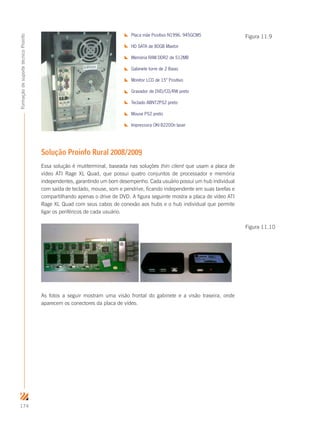174
FormaçãodesuportetécnicoProinfo
Placa mãe Positivo N1996. 945GCM5
HD SATA de 80GB Maxtor
Memória RAM DDR2 de 512MB
Gabinete torre de 2 Baias
Monitor LCD de 15” Positivo
Gravador de DVD/CD/RW preto
Teclado ABNT2PS2 preto
Mouse PS2 preto
Impressora OKI B2200n laser
Solução Proinfo Rural 2008/2009
Essa solução é mutiterminal, baseada nas soluções thin client que usam a placa de
vídeo ATI Rage XL Quad, que possui quatro conjuntos de processador e memória
independentes, garantindo um bom desempenho. Cada usuário possui um hub individual
com saída de teclado, mouse, som e pendrive, ficando independente em suas tarefas e
compartilhando apenas o drive de DVD. A figura seguinte mostra a placa de vídeo ATI
Rage XL Quad com seus cabos de conexão aos hubs e o hub individual que permite
ligar os periféricos de cada usuário.
As fotos a seguir mostram uma visão frontal do gabinete e a visão traseira, onde
aparecem os conectores da placa de vídeo.
Figura 11.9
Figura 11.10
 