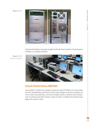 175
Capítulo11–LaboratórioProinfo
A próxima foto destaca o conjunto completo do Proinfo Rural montado na Escola Superior
de Redes, na unidade de Brasília.
Solução Proinfo Urbano 2008/2009
Essa solução é mutiterminal, baseada na placa de vídeo ATI Radeon com duas saídas
de vídeo independentes, permitindo conectar duas estações de usuário completas (via
hub) e ainda, opcionalmente, uma terceira estação usando a saída de vídeo da placa-
mãe. As próximas duas fotos mostram a placa de vídeo e o detalhe dos conectores para
ligação dos cabos de vídeo.
Figura 11.11
Figura 11.12
Visão do conjunto
 