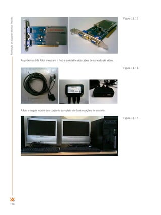 176
FormaçãodesuportetécnicoProinfo
As próximas três fotos mostram o hub e o detalhe dos cabos de conexão de vídeo.
A foto a seguir mostra um conjunto completo de duas estações de usuário.
Figura 11.13
Figura 11.14
Figura 11.15
 