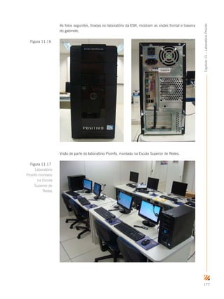 177
Capítulo11–LaboratórioProinfo
As fotos seguintes, tiradas no laboratório da ESR, mostram as visões frontal e traseira
do gabinete.
Visão de parte do laboratório Proinfo, montado na Escola Superior de Redes.
Figura 11.16
Figura 11.17
Laboratório
Proinfo montado
na Escola
Superior de
Redes
 