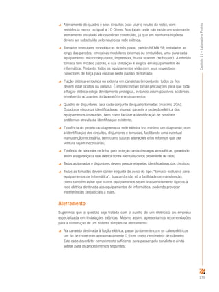 179
Capítulo11–LaboratórioProinfo
 Aterramento do quadro e seus circuitos (não usar o neutro da rede), com
resistência menor ou igual a 10 Ohms. Nos locais onde não existe um sistema de
aterramento instalado ele deverá ser construído, já que em nenhuma hipótese
deverá ser substituído pelo neutro da rede elétrica;
 Tomadas tremulares monofásicas de três pinos, padrão NEMA 5P, instaladas ao
longo das paredes, em caixas modulares externas ou embutidas, uma para cada
equipamento: microcomputador, impressora, hub e scanner (se houver). A referida
tomada tem modelo padrão, e sua utilização é exigida em equipamentos de
informática. Portanto, todos os equipamentos virão com seus respectivos
conectores de força para encaixe neste padrão de tomada;
 Fiação elétrica embutida ou externa em canaletas (importante: todos os fios
devem estar ocultos ou presos). É imprescindível tomar precauções para que toda
a fiação elétrica esteja devidamente protegida, evitando assim possíveis acidentes
envolvendo ocupantes do laboratório e equipamentos;
 Quadro de disjuntores para cada conjunto de quatro tomadas (máximo 20A).
Dotado de etiquetas identificadoras, visando garantir a proteção elétrica dos
equipamentos instalados, bem como facilitar a identificação de possíveis
problemas através da identificação existente;
 Existência do projeto ou diagrama da rede elétrica (no mínimo um diagrama), com
a identificação dos circuitos, disjuntores e tomadas, facilitando uma eventual
manutenção necessária, bem como futuras alterações e/ou reformas que por
ventura sejam necessárias;
 Existência de para-raios de linha, para proteção contra descargas atmosféricas, garantindo
assim a segurança da rede elétrica contra eventuais danos proveniente de raios;
 Todas as tomadas e disjuntores devem possuir etiquetas identificadoras dos circuitos;
 Todas as tomadas devem conter etiqueta de aviso do tipo: “tomada exclusiva para
equipamentos de informática”, buscando não só a facilidade de manutenção,
como também evitar que outros equipamentos sejam inadvertidamente ligados à
rede elétrica destinada aos equipamentos de informática, podendo provocar
interferências prejudiciais a estes.
Aterramento
Sugerimos que a questão seja tratada com o auxílio de um eletricista ou empresa
especializada em instalações elétricas. Mesmo assim, apresentamos recomendações
para a construção de um sistema simples de aterramento:
 Na canaleta destinada à fiação elétrica, passe juntamente com os cabos elétricos
um fio de cobre com aproximadamente 0,5 cm (meio centímetro) de diâmetro.
Este cabo deverá ter comprimento suficiente para passar pela canaleta e ainda
sobrar para os procedimentos seguintes;
 