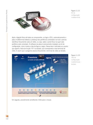 182
FormaçãodesuportetécnicoProinfo
Após a ligação física de todos os componentes, ao ligar a CPU, automaticamente a
placa multiterminal detecta a presença dos periféricos conectados via hub e precisa
identificar fisicamente cada um deles, ou seja, saber a porta física na qual cada
periférico está conectado. O software da placa é previamente instalado via kit de
configuração, como mostra a tela da figura a seguir. Nessa tela é solicitado ao usuário
que aperte a tecla de função “F5” no teclado, que corresponde a esse terminal de
vídeo. É assim que o programa associa fisicamente o terminal de vídeo ao teclado.
Em seguida, procedimento semelhante é feito para o mouse.
Figura 11.21
Kit de
configuração
multiterminal
Figura 11.22
Tela de
configuração
multiterminal –
teclado
 