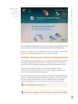 183
Capítulo11–LaboratórioProinfo
Após a configuração de todos os terminais, cada um pode operar de forma independente, usando
o Linux Educacional e navegando na internet através do acesso fornecido pelo provedor.
Usando as instalações físicas do laboratório fornecidas pelo MEC, os alunos devem
praticar os procedimentos aqui descritos, sob orientação do instrutor.
ProinfoData – Monitoramento automático dos laboratórios Proinfo
O ProinfoData tem como objetivo desenvolver e implementar ferramentas que permitam
acompanhar os laboratórios de informática do Programa Nacional de Tecnologia
Educacional (Proinfo) espalhados geograficamente e com administração autônoma.
As informações coletadas e tratadas por estas ferramentas devem realizar o
levantamento do inventário de hardware nas escolas, e também possibilitar que se
determine o grau de utilização dos equipamentos.
É fundamental que haja este acompanhamento para garantir a operabilidade máxima
nas escolas, detectando problemas proativamente e garantindo uma boa visibilidade
do estado atual de cada laboratório nas escolas, preferencialmente via interfaces
gráficas com facilidade de uso, como as desenvolvidas para o portal do projeto.
Mais informações em seed.c3sl.ufpr.br.
Tenha em mãos o código do INEP antes de iniciar a instalação do ProinfoData.
Figura 11.23
Tela de
configuração
multiterminal
– mouse
 