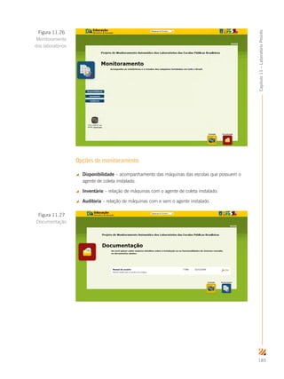 185
Capítulo11–LaboratórioProinfo
Opções de monitoramento
 Disponibilidade – acompanhamento das máquinas das escolas que possuem o
agente de coleta instalado.
 Inventário – relação de máquinas com o agente de coleta instalado.
 Auditoria – relação de máquinas com e sem o agente instalado.
Figura 11.26
Monitoramento
dos laboratórios
Figura 11.27
Documentação
 