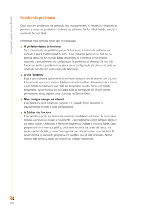 186
FormaçãodesuportetécnicoProinfo
Resolvendo problemas
Caso ocorram problemas na operação dos equipamentos, é necessário diagnosticar
primeiro a causa do problema: hardware ou software. Se for difícil fazê-lo, solicite o
auxílio do Service Desk.
Problemas mais comuns nesse tipo de instalação:
 O periférico deixou de funcionar
Se o conjunto de um periférico parou de funcionar, é indício de problema na
conexão à placa multiterminal da CPU. Esse problema pode ser no hub ou na
própria placa. Se for no hub, basta desconectá-lo e conectá-lo novamente,
seguindo o procedimento de configuração de periféricos já descrito. Se isso não
funcionar, então o problema é na placa ou na configuração da placa e só pode ser
resolvido pelo técnico autorizado pelo fabricante.
 A tela “congelou”
Esse é um problema tipicamente de software, embora raro de ocorrer com o Linux
Educacional, que é um sistema bastante robusto e estável. Provavelmente a causa
é um defeito de hardware que pode ser temporário ou não. Se for um defeito
temporário, basta reiniciar o Linux para tudo se normalizar. Se for um defeito
permanente, então registre uma chamada no Service Desk.
 Não consegue navegar na internet
Esse problema será tratado no Capítulo 13, quando forem descritos os
equipamentos de rede e suas configurações.
 A Edubar não funciona
Esse problema pode ser facilmente resolvido reinstalando a Edubar. Se necessário,
remova-a primeiro e instale-a novamente. O procedimento é bem simples. Basta ir
ao menu Iniciar  Adicionar e Remover programas (Adept) e iniciar o Adept. Esse
programa é uma interface gráfica, onde selecionamos na janela de busca, na
parte superior da tela, o nome do programa que desejamos (no caso Edubar). O
Adept mostra os dados do programa em questão, que já está instalado. Nessa
mesma tela temos a opção de remover ou instalar novamente.
 
