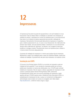189
12
Impressoras
A impressora já faz parte do pacote de equipamentos e vem pré-instalada no Linux
Educacional. Caso se deseje refazer a instalação ou aproveitar uma impressora já
existente na escola, é necessário ter o driver da impressora para o Linux Educacional.
Esse driver é um módulo do sistema operacional que permite a utilização da
impressora. Normalmente é fornecido pelo fabricante da impressora e é específico
para o sistema operacional em uso, no caso o Linux Educacional. Se o fabricante não
fornecer esse módulo, não será possível instalar a impressora no Linux Educacional.
Sempre resta a alternativa de “garimpar” na internet e ver se alguém já teve esse
problema e conseguiu resolver. Provavelmente drivers da impressora para o Debian e
o Ubuntu devem funcionar adequadamente.
O processo de instalação da impressora é o mesmo para qualquer tipo de impressora.
Mostraremos a seguir uma instalação passo a passo da impressora Okidata, usando dois
métodos de instalação. O procedimento vale para outra impressora, só mudando o driver.
Instalação via CUPS
O Common Unix Printing System (CUPS) é um servidor de impressão e pode ser
instalado de forma gratuita. É uma camada de impressão portátil que se tornou
padrão para impressão na maioria das distribuições Linux. O CUPS pode controlar
trabalhos de impressão e filas de espera e oferece capacidade de impressão em rede
usando o protocolo padrão Internet Printing Protocol (IPP), oferecendo
simultaneamente suporte para uma enorme diversidade de impressoras, desde
agulhas até laser. O CUPS suporta ainda o PostScript Printer Description (PPD) e a
autodetecção de impressoras de rede, e possui um ambiente de configuração e
administração muito simples com acesso via navegador web. Basta digitar:
http://localhost:631, conforme mostra a figura a seguir.
 