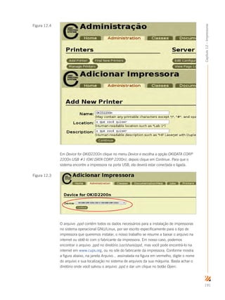191
Capítulo12–Impressoras
Em Device for OKID2200n clique no menu Device e escolha a opção OKIDATA CORP
2200n USB #1 (OKI DATA CORP 2200n); depois clique em Continue. Para que o
sistema encontre a impressora na porta USB, ela deverá estar conectada e ligada.
O arquivo .ppd contém todos os dados necessários para a instalação de impressoras
no sistema operacional GNU/Linux, por ser escrito especificamente para o tipo de
impressora que queremos instalar; o nosso trabalho se resume a baixar o arquivo na
internet ou obtê-lo com o fabricante da impressora. Em nosso caso, podemos
encontrar o arquivo .ppd no diretório /usr/share/ppd, mas você pode encontrá-lo na
internet em www.cups.org, ou no site do fabricante da impressora. Conforme mostra
a figura abaixo, na janela Arquivo... assinalada na figura em vermelho, digite o nome
do arquivo e sua localização no sistema de arquivos da sua máquina. Basta achar o
diretório onde você salvou o arquivo .ppd e dar um clique no botão Open.
Figura 12.3
Figura 12.4
 