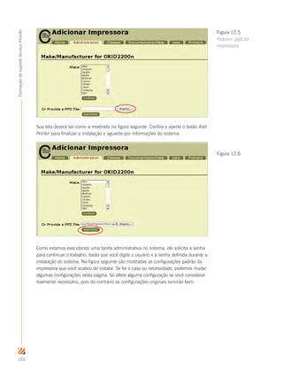 192
FormaçãodesuportetécnicoProinfo
Sua tela deverá ser como a mostrada na figura seguinte. Confira e aperte o botão Add
Printer para finalizar a instalação e aguarde por informações do sistema.
Como estamos executando uma tarefa administrativa no sistema, ele solicita a senha
para continuar o trabalho; basta que você digite o usuário e a senha definida durante a
instalação do sistema. Na figura seguinte são mostradas as configurações padrão da
impressora que você acabou de instalar. Se for o caso ou necessidade, podemos mudar
algumas configurações nesta página. Só altere alguma configuração se você considerar
realmente necessário, pois do contrário as configurações originais servirão bem.
Figura 12.5
Arquivo .ppd da
impressora
Figura 12.6
 