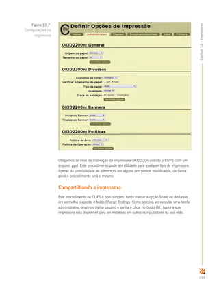 193
Capítulo12–Impressoras
Chegamos ao final da instalação da impressora OKI2200n usando o CUPS com um
arquivo .ppd. Este procedimento pode ser utilizado para qualquer tipo de impressora.
Apesar da possibilidade de diferenças em alguns dos passos modificados, de forma
geral o procedimento será o mesmo.
Compartilhando a impressora
Este procedimento no CUPS é bem simples: basta marcar a opção Share no destaque
em vermelho e apertar o botão Change Settings. Como sempre, ao executar uma tarefa
administrativa devemos digitar usuário e senha e clicar no botão OK. Agora a sua
impressora está disponível para ser instalada em outros computadores da sua rede.
Figura 12.7
Configurações da
impressora
 