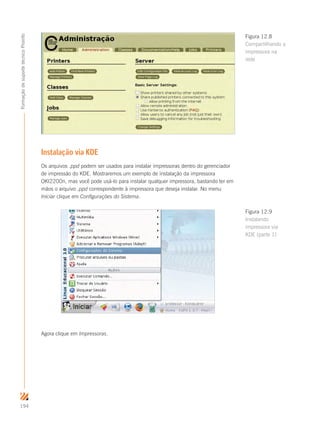 194
FormaçãodesuportetécnicoProinfo
Instalação via KDE
Os arquivos .ppd podem ser usados para instalar impressoras dentro do gerenciador
de impressão do KDE. Mostraremos um exemplo de instalação da impressora
OKI2200n, mas você pode usá-lo para instalar qualquer impressora, bastando ter em
mãos o arquivo .ppd correspondente à impressora que deseja instalar. No menu
Iniciar clique em Configurações do Sistema.
Agora clique em Impressoras.
Figura 12.8
Compartilhando a
impressora na
rede
Figura 12.9
Instalando
impressora via
KDE (parte 1)
 