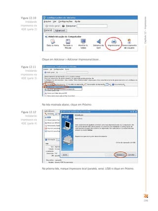 195
Capítulo12–Impressoras
Clique em Adicionar  Adicionar Impressora/classe...
Na tela mostrada abaixo, clique em Próximo.
Na próxima tela, marque Impressora local (paralela, serial, USB) e clique em Próximo.
Figura 12.10
Instalando
impressora via
KDE (parte 2)
Figura 12.11
Instalando
impressora via
KDE (parte 3)
Figura 12.12
Instalando
impressora via
KDE (parte 4)
 