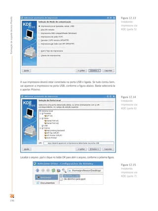 196
FormaçãodesuportetécnicoProinfo
A sua impressora deverá estar conectada na porta USB e ligada. Se tudo correu bem,
vai aparecer a impressora na porta USB, conforme a figura abaixo. Basta selecioná-la
e apertar Próximo.
Localize o arquivo .ppd e clique no botão OK para abrir o arquivo, conforme a próxima figura.
Figura 12.13
Instalando
impressora via
KDE (parte 5)
Figura 12.14
Instalando
impressora via
KDE (parte 6)
Figura 12.15
Instalando
impressora via
KDE (parte 7)
 