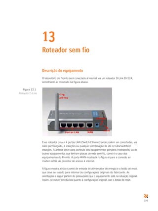 199
13
Roteador sem fio
Descrição do equipamento
O laboratório do Proinfo será conectado à internet via um roteador D-Link DI-524,
semelhante ao mostrado na figura abaixo.
Esse roteador possui 4 portas LAN (Switch Ethernet) onde podem ser conectadas, via
cabo par trançado, 4 estações ou qualquer combinação de até 4 hubs/switches/
estações. A antena serve para conexão dos equipamentos portáteis (notebooks) ou de
outros equipamentos que tenham placas de rede sem fio, como é o caso dos
equipamentos do Proinfo. A porta WAN mostrada na figura é para a conexão ao
modem ADSL do provedor de acesso à internet.
A figura mostra ainda o ponto de entrada do alimentador de energia e o botão de reset,
que deve ser usado para retornar às configurações originais do fabricante. As
orientações a seguir partem do pressuposto que o equipamento está na situação original.
Assim, se estiver em dúvida quanto à configuração original, use o botão de reset.
Figura 13.1
Roteador D-Link
 
