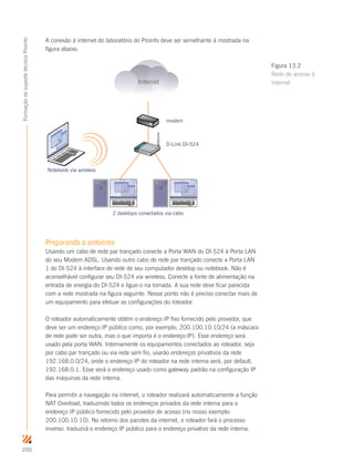 200
FormaçãodesuportetécnicoProinfo
A conexão à internet do laboratório do Proinfo deve ser semelhante à mostrada na
figura abaixo.
Internet
modem
D-Link DI-524
2 desktops conectados via cabo
Notebook via wireless
Preparando o ambiente
Usando um cabo de rede par trançado conecte a Porta WAN do DI-524 à Porta LAN
do seu Modem ADSL. Usando outro cabo de rede par trançado conecte a Porta LAN
1 do DI-524 à interface de rede de seu computador desktop ou notebook. Não é
aconselhável configurar seu DI-524 via wireless. Conecte a fonte de alimentação na
entrada de energia do DI-524 e ligue-o na tomada. A sua rede deve ficar parecida
com a rede mostrada na figura seguinte. Nesse ponto não é preciso conectar mais de
um equipamento para efetuar as configurações do roteador.
O roteador automaticamente obtém o endereço IP fixo fornecido pelo provedor, que
deve ser um endereço IP público como, por exemplo, 200.100.10.10/24 (a máscara
de rede pode ser outra, mas o que importa é o endereço IP). Esse endereço será
usado pela porta WAN. Internamente os equipamentos conectados ao roteador, seja
por cabo par trançado ou via rede sem fio, usarão endereços privativos da rede
192.168.0.0/24, onde o endereço IP do roteador na rede interna será, por default,
192.168.0.1. Esse será o endereço usado como gateway padrão na configuração IP
das máquinas da rede interna.
Para permitir a navegação na internet, o roteador realizará automaticamente a função
NAT Overload, traduzindo todos os endereços privados da rede interna para o
endereço IP público fornecido pelo provedor de acesso (no nosso exemplo:
200.100.10.10). No retorno dos pacotes da internet, o roteador fará o processo
inverso: traduzirá o endereço IP público para o endereço privativo da rede interna.
Figura 13.2
Rede de acesso à
internet
 