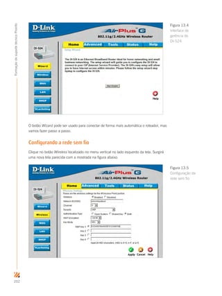 202
FormaçãodesuportetécnicoProinfo
O botão Wizard pode ser usado para conectar de forma mais automática o roteador, mas
vamos fazer passo a passo.
Configurando a rede sem fio
Clique no botão Wireless localizado no menu vertical no lado esquerdo da tela. Surgirá
uma nova tela parecida com a mostrada na figura abaixo.
Figura 13.4
Interface de
gerência do
DI-524
Figura 13.5
Configuração da
rede sem fio
 