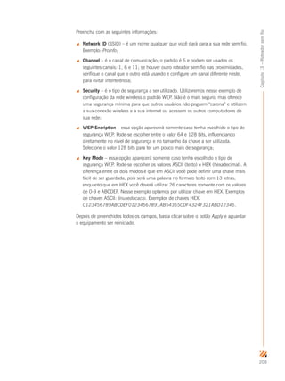 203
Capítulo13–Roteadorsemfio
Preencha com as seguintes informações:
 Network ID (SSID) – é um nome qualquer que você dará para a sua rede sem fio.
Exemplo: Proinfo;
 Channel – é o canal de comunicação; o padrão é 6 e podem ser usados os
seguintes canais: 1, 6 e 11; se houver outro roteador sem fio nas proximidades,
verifique o canal que o outro está usando e configure um canal diferente neste,
para evitar interferência;
 Security – é o tipo de segurança a ser utilizado. Utilizaremos nesse exemplo de
configuração da rede wireless o padrão WEP. Não é o mais seguro, mas oferece
uma segurança mínima para que outros usuários não peguem “carona” e utilizem
a sua conexão wireless e a sua internet ou acessem os outros computadores de
sua rede;
 WEP Encription – essa opção aparecerá somente caso tenha escolhido o tipo de
segurança WEP. Pode-se escolher entre o valor 64 e 128 bits, influenciando
diretamente no nível de segurança e no tamanho da chave a ser utilizada.
Selecione o valor 128 bits para ter um pouco mais de segurança;
 Key Mode – essa opção aparecerá somente caso tenha escolhido o tipo de
segurança WEP. Pode-se escolher os valores ASCII (texto) e HEX (hexadecimal). A
diferença entre os dois modos é que em ASCII você pode definir uma chave mais
fácil de ser guardada, pois será uma palavra no formato texto com 13 letras,
enquanto que em HEX você deverá utilizar 26 caracteres somente com os valores
de 0-9 e ABCDEF. Nesse exemplo optamos por utilizar chave em HEX. Exemplos
de chaves ASCII: linuxeducacio. Exemplos de chaves HEX:
0123456789ABCDEF0123456789, AB54355CDF4324F321ABD12345.
Depois de preenchidos todos os campos, basta clicar sobre o botão Apply e aguardar
o equipamento ser reiniciado.
 