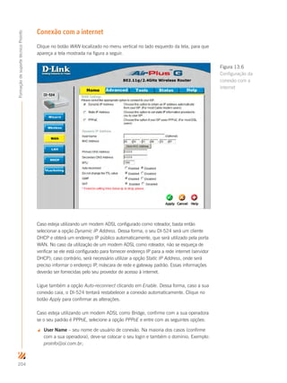 204
FormaçãodesuportetécnicoProinfo
Conexão com a internet
Clique no botão WAN localizado no menu vertical no lado esquerdo da tela, para que
apareça a tela mostrada na figura a seguir.
Caso esteja utilizando um modem ADSL configurado como roteador, basta então
selecionar a opção Dynamic IP Address. Dessa forma, o seu DI-524 será um cliente
DHCP e obterá um endereço IP público automaticamente, que será utilizado pela porta
WAN. No caso da utilização de um modem ADSL como roteador, não se esqueça de
verificar se ele está configurado para fornecer endereço IP para a rede internet (servidor
DHCP); caso contrário, será necessário utilizar a opção Static IP Address, onde será
preciso informar o endereço IP, máscara de rede e gateway padrão. Essas informações
deverão ser fornecidas pelo seu provedor de acesso à internet.
Ligue também a opção Auto-reconnect clicando em Enable. Dessa forma, caso a sua
conexão caia, o DI-524 tentará restabelecer a conexão automaticamente. Clique no
botão Apply para confirmar as alterações.
Caso esteja utilizando um modem ADSL como Bridge, confirme com a sua operadora
se o seu padrão é PPPoE, selecione a opção PPPoE e entre com as seguintes opções:
 User Name – seu nome de usuário de conexão. Na maioria dos casos (confirme
com a sua operadora), deve-se colocar o seu login e também o domínio. Exemplo:
proinfo@oi.com.br;
Figura 13.6
Configuração da
conexão com a
internet
 