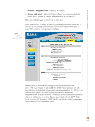 205
Capítulo13–Roteadorsemfio
 Password e Retype Password – sua senha de conexão;
 Connect mode select – selecione Always-on. Dessa forma, sua conexão ficará
sempre ativa e em caso de quedas, automaticamente será reconectado.
Clique sobre o botão Apply para confirmar as alterações.
Clique na aba Status localizada no menu horizontal na parte superior de sua tela e
veja se o DI-524 conseguiu se conectar à internet, verificando as informações na
seção WAN, conforme mostrado na próxima figura.
Repare que houve a conexão e o endereço IP público da conexão WAN é
201.17.48.40, a máscara de rede é 255.255.248.0 (não se preocupe com este
valor diferente: ele foi definido pelo provedor) e o gateway padrão é 201.17.48.1. Por
se tratar de um roteador, automaticamente o equipamento já realizará o
compartilhamento de acesso à internet para todas as estações de trabalho conectadas
através de cabo de rede ou wireless. Observe que na parte referente à LAN (Rede
Local), o endereço IP do roteador é 192.168.0.1 que deve ser usado como gateway
padrão pelos computadores da rede interna.
Figura 13.7
Status da
conexão WAN
 
