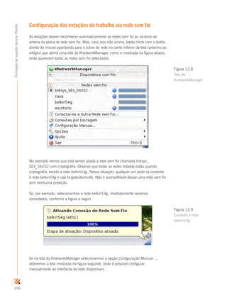 206
FormaçãodesuportetécnicoProinfo
Configuração das estações de trabalho via rede sem fio
As estações devem reconhecer automaticamente as redes sem fio ao alcance da
antena da placa de rede sem fio. Mas, caso isso não ocorra, basta clicar com o botão
direito do mouse apontando para o ícone de rede no canto inferior da tela (próximo ao
relógio) que abrirá uma tela do KnetworkManager, como a mostrada na figura abaixo,
onde aparecem todas as redes sem fio detectadas.
No exemplo vemos que está sendo usada a rede sem fio chamada linksys_
SES_56032 com criptografia. Observe que todas as redes listadas estão usando
criptografia, exceto a rede belkin54g. Nessa situação, qualquer um pode se conectar
à rede belkin54g e usá-la gratuitamente. Não é aconselhável deixar uma rede sem fio
sem nenhuma proteção.
Se, por exemplo, selecionarmos a rede belkin54g, imediatamente seremos
conectados, conforme a figura a seguir.
Se na tela do KnetworkManager selecionarmos a opção Configuração Manual...,
obteremos a tela mostrada na figura seguinte, onde é possível configurar
manualmente as interfaces de rede disponíveis.
Figura 13.8
Tela do
KnetworkManager
Figura 13.9
Conexão à rede
belkin54g
 