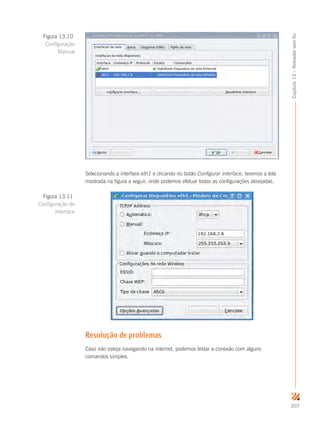 207
Capítulo13–Roteadorsemfio
Selecionando a interface eth1 e clicando no botão Configurar interface, teremos a tela
mostrada na figura a seguir, onde podemos efetuar todas as configurações desejadas.
Resolução de problemas
Caso não esteja navegando na internet, podemos testar a conexão com alguns
comandos simples.
Figura 13.10
Configuração
Manual
Figura 13.11
Configuração de
Interface
 