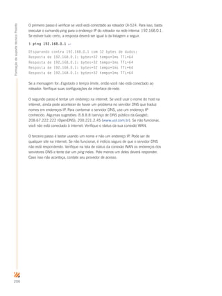 208
FormaçãodesuportetécnicoProinfo
O primeiro passo é verificar se você está conectado ao roteador DI-524. Para isso, basta
executar o comando ping para o endereço IP do roteador na rede interna: 192.168.0.1.
Se estiver tudo certo, a resposta deverá ser igual à da listagem a seguir.
$ ping 192.168.0.1 ↵
Disparando contra 192.168.0.1 com 32 bytes de dados:
Resposta de 192.168.0.1: bytes=32 tempo=1ms TTL=64
Resposta de 192.168.0.1: bytes=32 tempo=1ms TTL=64
Resposta de 192.168.0.1: bytes=32 tempo=1ms TTL=64
Resposta de 192.168.0.1: bytes=32 tempo=1ms TTL=64
Se a mensagem for: Esgotado o tempo limite, então você não está conectado ao
roteador. Verifique suas configurações de interface de rede.
O segundo passo é tentar um endereço na internet. Se você usar o nome do host na
internet, ainda pode acontecer de haver um problema no servidor DNS que traduz
nomes em endereços IP. Para contornar o servidor DNS, use um endereço IP
conhecido. Algumas sugestões: 8.8.8.8 (serviço de DNS público da Google);
208.67.222.222 (OpenDNS); 200.221.2.45 (www.uol.com.br). Se não funcionar,
você não está conectado à internet. Verifique o status da sua conexão WAN.
O terceiro passo é testar usando um nome e não um endereço IP. Pode ser de
qualquer site na internet. Se não funcionar, é indício seguro de que o servidor DNS
não está respondendo. Verifique na tela de status da conexão WAN os endereços dos
servidores DNS e tente dar um ping neles. Pelo menos um deles deverá responder.
Caso isso não aconteça, contate seu provedor de acesso.
 