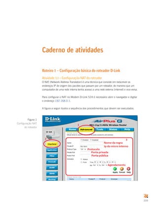 209
Caderno de atividades
Roteiro 1 – Configuração básica do roteador D-Link
Atividade 1.1 – Configuração NAT do roteador
O NAT (Network Address Translation) é uma técnica que consiste em reescrever os
endereços IP de origem dos pacotes que passam por um roteador, de maneira que um
computador de uma rede interna tenha acesso a uma rede externa (internet) e vice-versa.
Para configurar o NAT no Modem D-Link 524 é necessário abrir o navegador e digitar
o endereço 192.168.0.1.
A figura a seguir ilustra a sequência dos procedimentos que devem ser executados.
Figura 1
Configuração NAT
do roteador
 