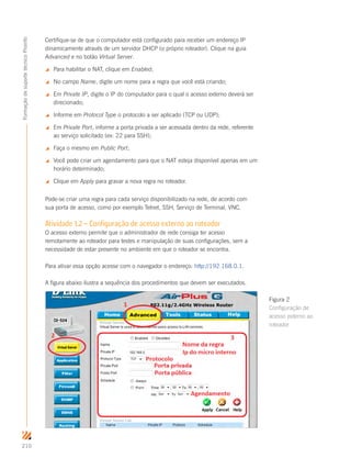 210
FormaçãodesuportetécnicoProinfo
Certifique-se de que o computador está configurado para receber um endereço IP
dinamicamente através de um servidor DHCP (o próprio roteador). Clique na guia
Advanced e no botão Virtual Server.
 Para habilitar o NAT, clique em Enabled;
 No campo Name, digite um nome para a regra que você está criando;
 Em Private IP, digite o IP do computador para o qual o acesso externo deverá ser
direcionado;
 Informe em Protocol Type o protocolo a ser aplicado (TCP ou UDP);
 Em Private Port, informe a porta privada a ser acessada dentro da rede, referente
ao serviço solicitado (ex: 22 para SSH);
 Faça o mesmo em Public Port;
 Você pode criar um agendamento para que o NAT esteja disponível apenas em um
horário determinado;
 Clique em Apply para gravar a nova regra no roteador.
Pode-se criar uma regra para cada serviço disponibilizado na rede, de acordo com
sua porta de acesso, como por exemplo Telnet, SSH, Serviço de Terminal, VNC.
Atividade 1.2 – Configuração de acesso externo ao roteador
O acesso externo permite que o administrador de rede consiga ter acesso
remotamente ao roteador para testes e manipulação de suas configurações, sem a
necessidade de estar presente no ambiente em que o roteador se encontra.
Para ativar essa opção acesse com o navegador o endereço: http://192.168.0.1.
A figura abaixo ilustra a sequência dos procedimentos que devem ser executados.
Figura 2
Configuração de
acesso externo ao
roteador
 