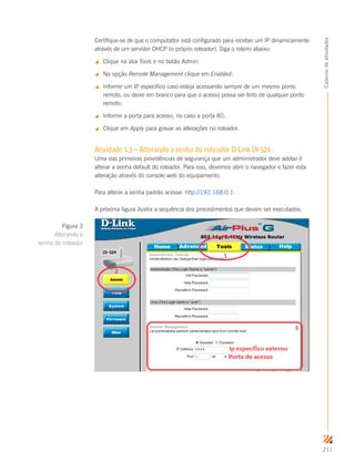 211
Cadernodeatividades
Certifique-se de que o computador está configurado para receber um IP dinamicamente
através de um servidor DHCP (o próprio roteador). Siga o roteiro abaixo:
 Clique na aba Tools e no botão Admin;
 Na opção Remote Management clique em Enabled;
 Informe um IP específico caso esteja acessando sempre de um mesmo ponto
remoto, ou deixe em branco para que o acesso possa ser feito de qualquer ponto
remoto;
 Informe a porta para acesso, no caso a porta 80;
 Clique em Apply para gravar as alterações no roteador.
Atividade 1.3 – Alterando a senha do roteador D-Link DI-524
Uma das primeiras providências de segurança que um administrador deve adotar é
alterar a senha default do roteador. Para isso, devemos abrir o navegador e fazer esta
alteração através do console web do equipamento.
Para alterar a senha padrão acesse: http://192.168.0.1.
A próxima figura ilustra a sequência dos procedimentos que devem ser executados.
Figura 3
Alterando a
senha do roteador
 