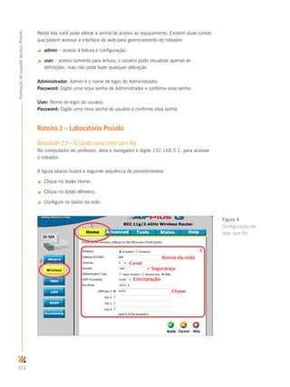 212
FormaçãodesuportetécnicoProinfo
Nesta tela você pode alterar a senha de acesso ao equipamento. Existem duas contas
que podem acessar a interface de web para gerenciamento do roteador:
 admin – acesso à leitura e configuração;
 user – acesso somente para leitura; o usuário pode visualizar apenas as
definições, mas não pode fazer qualquer alteração.
Administrador: Admin é o nome de login do Administrador.
Password: Digite uma nova senha de Administrador e confirme essa senha.
User: Nome de login do usuário.
Password: Digite uma nova senha de usuário e confirme essa senha.
Roteiro 2 – Laboratório Proinfo
Atividade 2.1 – Criando uma rede sem fio
No computador do professor, abra o navegador e digite 192.168.0.1, para acessar
o roteador.
A figura abaixo ilustra a seguinte sequência de procedimentos:
 Clique no botão Home;
 Clique no botão Wireless;
 Configure os dados da rede.
Figura 4
Configuração da
rede sem fio
 