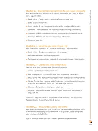 213
Cadernodeatividades
Atividade 2.2 – Ingressando em uma rede sem fio com o Linux Educacional
Após a configuração da rede sem fio no roteador, ingresse na rede criada de acordo
com o seguinte roteiro:
 Botão Iniciar  Configurações do sistema  Ferramentas de rede;
 Botão Modo Administrador;
 Insira a senha de login (este procedimento habilita a configuração da rede);
 Selecione a interface de rede sem fio e clique no botão Configurar interface;
 Selecione as opções: Automático (DHCP), Ativar quando o computador iniciar;
 Informe o ESSID da rede e a senha de acesso à rede sem fio;
 Clique no botão OK.
Atividade 2.3 – Instalando uma impressora de rede
Para instalar uma impressora no Linux Educacional, siga o seguinte roteiro:
 Botão Iniciar  Configurações do sistema  Impressoras;
 Clique em Adicionar  adicionar impressoras;
 Será aberto um assistente para instalação de uma nova impressora no computador.
Atividade 2.4 – Criando uma pasta compartilhada
Para criar uma pasta compartilhada, siga o seguinte roteiro:
 Acesse a pasta de documentos do usuário;
 Crie uma pasta com o nome Público (ou outro qualquer de sua escolha);
 Clique com o botão direito do mouse na pasta recém criada e clique em Propriedades;
 Na aba Compartilhar, clique no botão Configurar o compartilhamento de arquivo
(para isso será necessário entrar com a senha de super usuário);
 Clique em Compartilhamento simples  adicionar;
 Localize a pasta recém criada e marque a opção Compartilhar com Samba; e
clique em OK.
Verifique na máquina ao lado se o compartilhamento funcionou, através do ícone:
Pastas de Rede  Compartilhamentos do Samba.
Atividade 2.5 – Restaurando o sistema operacional
Para restaurar o sistema operacional, utilize o DVD de reinstalação do sistema. Insira
o DVD e reinicialize o computador, certificando-se de que o BIOS está configurado
para inicializar pelo DVD-ROM.
Siga as instruções na tela para que o sistema operacional seja restaurado.
 