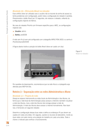 214
FormaçãodesuportetécnicoProinfo
Atividade 2.6 – Efetuando Reset no roteador
Esse artifício deve ser utilizado caso o usuário não se recorde da senha de acesso ou
tenha problemas com configuração, porém toda a configuração do roteador é perdida.
Pressionando o botão Reset por 10 segundos, ele restaura o roteador, voltando às
configurações originais de fábrica.
No caso do roteador Proinfo com firmware específico para o MEC, as configurações
originais são:
 Usuário: admin
 Senha: pro8308
A rede sem fio já vem pré-configurada com criptografia WPA2-PSK (AES) e a senha é:
ProinfoUrbano832008
A figura abaixo ilustra a posição do botão Reset (deve ser usado um clip).
Por questões de desempenho, recomenda-se que na rede Aluno a criptografia seja
alterada para WEP-64 bits.
Roteiro 3 – Separação entre as redes Administrativa e Aluno
Atividade 3.1 – Projeto de rede
Deseja-se separar internamente as redes locais da Administração e dos Alunos, de
forma que a rede local da Administração possa acessar a internet e também visualizar
a rede dos Alunos, mas a rede dos Alunos não consiga acessar a rede da
Administração. A rede dos Alunos deve acessar a internet normalmente. Para fazer
isso, é fornecido um segundo roteador.
Desenhe a configuração dessas duas redes e defina os endereços IP que devem ser
usados em cada uma delas. Em seguida, usando os recursos do laboratório, monte as
duas redes com pelo menos uma estação de trabalho em cada uma delas. Teste e
chame o instrutor para verificar o funcionamento.
Figura 5
Reset no roteador
 