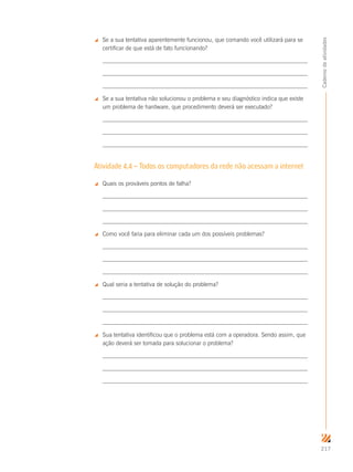 217
Cadernodeatividades
 Se a sua tentativa aparentemente funcionou, que comando você utilizará para se
certificar de que está de fato funcionando?
 Se a sua tentativa não solucionou o problema e seu diagnóstico indica que existe
um problema de hardware, que procedimento deverá ser executado?
Atividade 4.4 – Todos os computadores da rede não acessam a internet
 Quais os prováveis pontos de falha?
 Como você faria para eliminar cada um dos possíveis problemas?
 Qual seria a tentativa de solução do problema?
 Sua tentativa identificou que o problema está com a operadora. Sendo assim, que
ação deverá ser tomada para solucionar o problema?
 