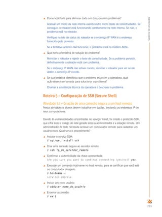 219
Cadernodeatividades
 Como você faria para eliminar cada um dos possíveis problemas?
Acessar um micro da rede interna usando outro micro (teste de conectividade). Se
conseguir, o roteador está funcionando corretamente na rede interna. Se não, o
problema está no roteador.
Verifique na tela de status do roteador se o endereço IP WAN é o endereço
fornecido pelo provedor.
Se a tentativa anterior não funcionar, o problema está no modem ADSL.
 Qual seria a tentativa de solução do problema?
Reiniciar o roteador e repetir o teste de conectividade. Se o problema persistir,
definitivamente o roteador está com problema.
Se o endereço IP WAN não estiver correto, reiniciar o roteador para ver se ele
obtém o endereço IP correto.
 Se sua tentativa identificou que o problema está com a operadora, qual
ação deverá ser tomada para solucionar o problema?
Chamar a assistência técnica da operadora e descrever o problema.
Roteiro 5 – Configuração de SSH (Secure Shell)
Atividade 5.1 – Criação de uma conexão segura a um host remoto
Nesta atividade os alunos devem trabalhar em duplas, anotando os endereços IP de
seus computadores.
Devido às vulnerabilidades encontradas no serviço Telnet, foi criado o protocolo SSH,
que cifra todo o tráfego de rede gerado entre o administrador e a estação remota. Um
administrador de rede necessita acessar um computador remoto para cadastrar um
usuário novo. Qual seria o procedimento?
 Instalar o serviço SSH:
# apt-get install ssh
 Criar uma conexão segura ao servidor remoto:
# ssh ip_do_servidor_remoto
 Confirmar a autenticidade da chave apresentada:
Are you sure you want to continue connecting (yes/no)? yes
 Executar um comando hostname no host remoto, para se certificar que você está
no computador desejado.
# hostname ↵
servidor.empresa
 Incluir um novo usuário:
# adduser nome_do_usuário
 Encerrar a conexão:
# exit
 