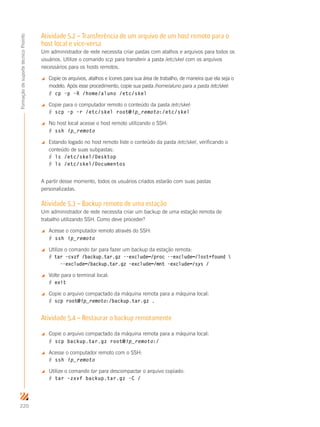 220
FormaçãodesuportetécnicoProinfo
Atividade 5.2 – Transferência de um arquivo de um host remoto para o
host local e vice-versa
Um administrador de rede necessita criar pastas com atalhos e arquivos para todos os
usuários. Utilize o comando scp para transferir a pasta /etc/skel com os arquivos
necessários para os hosts remotos.
 Copie os arquivos, atalhos e ícones para sua área de trabalho, de maneira que ela seja o
modelo. Após esse procedimento, copie sua pasta /home/aluno para a pasta /etc/skel:
# cp –p –R /home/aluno /etc/skel
 Copie para o computador remoto o conteúdo da pasta /etc/skel:
# scp –p –r /etc/skel root@ip_remoto:/etc/skel
 No host local acesse o host remoto utilizando o SSH:
# ssh ip_remoto
 Estando logado no host remoto liste o conteúdo da pasta /etc/skel, verificando o
conteúdo de suas subpastas:
# ls /etc/skel/Desktop
# ls /etc/skel/Documentos
A partir desse momento, todos os usuários criados estarão com suas pastas
personalizadas.
Atividade 5.3 – Backup remoto de uma estação
Um administrador de rede necessita criar um backup de uma estação remota de
trabalho utilizando SSH. Como deve proceder?
 Acesse o computador remoto através do SSH:
# ssh ip_remoto
 Utilize o comando tar para fazer um backup da estação remota:
# tar –cvzf /backup.tar.gz -–exclude=/proc -–exclude=/lost+found 
--exclude=/backup.tar.gz –exclude=/mnt –exclude=/sys /
 Volte para o terminal local:
# exit
 Copie o arquivo compactado da máquina remota para a máquina local:
# scp root@ip_remoto:/backup.tar.gz .
Atividade 5.4 – Restaurar o backup remotamente
 Copie o arquivo compactado da máquina remota para a máquina local:
# scp backup.tar.gz root@ip_remoto:/
 Acesse o computador remoto com o SSH:
# ssh ip_remoto
 Utilize o comando tar para descompactar o arquivo copiado:
# tar –zxvf backup.tar.gz –C /
 