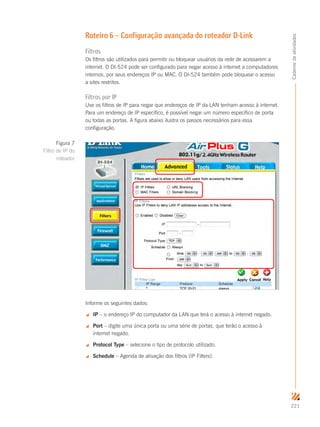 221
Cadernodeatividades
Roteiro 6 – Configuração avançada do roteador D-Link
Filtros
Os filtros são utilizados para permitir ou bloquear usuários da rede de acessarem a
internet. O DI-524 pode ser configurado para negar acesso à internet a computadores
internos, por seus endereços IP ou MAC. O DI-524 também pode bloquear o acesso
a sites restritos.
Filtros por IP
Use os filtros de IP para negar que endereços de IP da LAN tenham acesso à internet.
Para um endereço de IP específico, é possível negar um número específico de porta
ou todas as portas. A figura abaixo ilustra os passos necessários para essa
configuração.
Informe os seguintes dados:
 IP – o endereço IP do computador da LAN que terá o acesso à internet negado.
 Port – digite uma única porta ou uma série de portas, que terão o acesso à
internet negado.
 Protocol Type – selecione o tipo de protocolo utilizado.
 Schedule – Agenda de ativação dos filtros (IP Filters).
Figura 7
Filtro de IP do
roteador
 