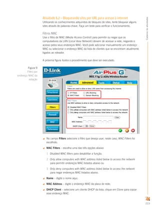 223
Cadernodeatividades
Atividade 6.2 – Bloqueando sites por URL para acesso à internet
Utilizando os conhecimentos adquiridos de bloqueio de sites, tente bloquear alguns
sites através de palavras-chave. Faça um teste para verificar o funcionamento.
Filtros MAC
Use o filtro de MAC (Media Access Control) para permitir ou negar que os
computadores da LAN (Local Area Network) deixem de acessar a rede, negando o
acesso pelos seus endereços MAC. Você pode adicionar manualmente um endereço
MAC ou selecionar o endereço MAC da lista de clientes que se encontram atualmente
ligados ao roteador.
A próxima figura ilustra o procedimento que deve ser executado.
 No campo Filters selecione o filtro que deseja usar; neste caso, MAC Filters foi
escolhido.
 MAC Filters – escolha uma das três opções abaixo:
1.	 Disabled MAC filters para desabilitar a função;
2.	 Only allow computers with MAC address listed below to access the network
para permitir endereços MAC listados abaixo ou
3.	 Only deny computers with MAC address listed below to access the network
para negar endereços MAC listados abaixo.
 Name – digite o nome aqui;
 MAC Address – digite o endereço MAC da placa de rede;
 DHCP Client – selecione um cliente DHCP da lista; clique em Clone para copiar
esse endereço MAC.
Figura 9
Filtro por
endereço MAC da
estação
 