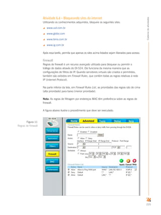 225
Cadernodeatividades
Atividade 6.4 – Bloqueando sites da internet
Utilizando os conhecimentos adquiridos, bloqueie os seguintes sites:
 www.uol.com.br
 www.globo.com
 www.terra.com.br
 www.ig.com.br
Após essa tarefa, permita que apenas os sites acima listados sejam liberados para acesso.
Firewall
Regras de firewall é um recurso avançado utilizado para bloquear ou permitir o
tráfego de dados através do DI-524. Ele funciona da mesma maneira que as
configurações de filtros de IP. Quando servidores virtuais são criados e permitidos,
também são exibidos em Firewall Rules, que contém todas as regras relativas à rede
IP (Internet Protocol).
Na parte inferior da tela, em Firewall Rules List, as prioridades das regras são de cima
(alta prioridade) para baixo (menor prioridade).
Nota: As regras de filtragem por endereços MAC têm preferência sobre as regras de
firewall.
A figura abaixo ilustra o procedimento que deve ser executado.
Figura 11
Regras de firewall
 