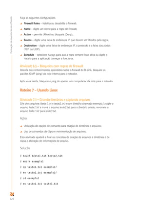 226
FormaçãodesuportetécnicoProinfo
Faça as seguintes configurações:
 Firewall Rules – habilita ou desabilita o firewall;
 Name – digite um nome para a regra de firewall;
 Action – permite (Allow) ou bloqueia (Deny);
 Source – digite uma faixa de endereços IP que devem ser filtrados pela regra;
 Destination – digite uma faixa de endereços IP, o protocolo e a faixa das portas
(TCP ou UDP);
 Schedule – selecione Always para que a regra sempre fique ativa ou digite o
horário para a aplicação começar a funcionar.
Atividade 6.5 – Bloqueios com regras de firewall
Através dos conhecimentos aprendidos sobre o firewall do D-Link, bloqueie os
pacotes ICMP (ping) da rede interna para o roteador.
Após essa tarefa, bloqueie o ping de apenas um computador da rede para o roteador.
Roteiro 7 – Usando Linux
Atividade 7.1 – Criando diretórios e copiando arquivos
Crie dois arquivos (teste1.txt e teste2.txt) e um diretório chamado exemplo1; copie o
arquivo teste1.txt e mova o arquivo teste2.txt para o diretório criado; renomeie o
arquivo teste1.txt para teste3.txt.
Ações
 Utilização de opções de comando para criação de diretórios e arquivos;
 Uso de comandos de cópia e movimentação de arquivos.
Esta atividade ajudará a fixar os conceitos de criação de arquivos e diretórios e de
cópia e alteração de informações de arquivo.
Solução
# touch teste1.txt teste2.txt
# mkdir exemplo1
# cp teste1.txt exemplo1/
# mv teste2.txt exemplo1/
# cd exemplo1
# mv teste1.txt teste3.txt
 