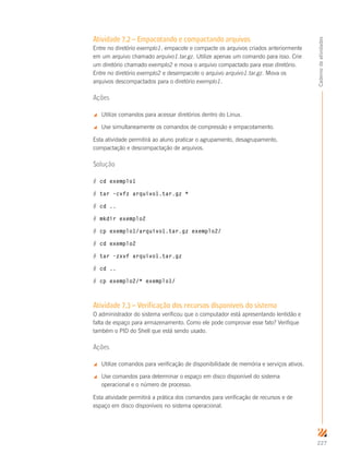 227
Cadernodeatividades
Atividade 7.2 – Empacotando e compactando arquivos
Entre no diretório exemplo1, empacote e compacte os arquivos criados anteriormente
em um arquivo chamado arquivo1.tar.gz. Utilize apenas um comando para isso. Crie
um diretório chamado exemplo2 e mova o arquivo compactado para esse diretório.
Entre no diretório exemplo2 e desempacote o arquivo arquivo1.tar.gz. Mova os
arquivos descompactados para o diretório exemplo1.
Ações
 Utilize comandos para acessar diretórios dentro do Linux.
 Use simultaneamente os comandos de compressão e empacotamento.
Esta atividade permitirá ao aluno praticar o agrupamento, desagrupamento,
compactação e descompactação de arquivos.
Solução
# cd exemplo1
# tar –cvfz arquivo1.tar.gz *
# cd ..
# mkdir exemplo2
# cp exemplo1/arquivo1.tar.gz exemplo2/
# cd exemplo2
# tar –zxvf arquivo1.tar.gz
# cd ..
# cp exemplo2/* exemplo1/
Atividade 7.3 – Verificação dos recursos disponíveis do sistema
O administrador do sistema verificou que o computador está apresentando lentidão e
falta de espaço para armazenamento. Como ele pode comprovar esse fato? Verifique
também o PID do Shell que está sendo usado.
Ações
 Utilize comandos para verificação de disponibilidade de memória e serviços ativos.
 Use comandos para determinar o espaço em disco disponível do sistema
operacional e o número de processo.
Esta atividade permitirá a prática dos comandos para verificação de recursos e de
espaço em disco disponíveis no sistema operacional.
 