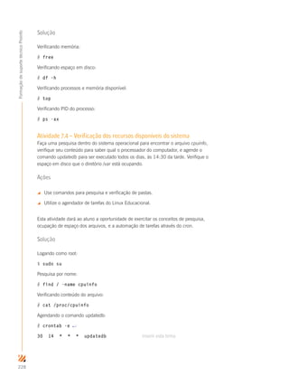 228
FormaçãodesuportetécnicoProinfo
Solução
Verificando memória:
# free
Verificando espaço em disco:
# df –h
Verificando processos e memória disponível:
# top
Verificando PID do processo:
# ps -ax
Atividade 7.4 – Verificação dos recursos disponíveis do sistema
Faça uma pesquisa dentro do sistema operacional para encontrar o arquivo cpuinfo,
verifique seu conteúdo para saber qual o processador do computador, e agende o
comando updatedb para ser executado todos os dias, às 14:30 da tarde. Verifique o
espaço em disco que o diretório /var está ocupando.
Ações
 Use comandos para pesquisa e verificação de pastas.
 Utilize o agendador de tarefas do Linux Educacional.
Esta atividade dará ao aluno a oportunidade de exercitar os conceitos de pesquisa,
ocupação de espaço dos arquivos, e a automação de tarefas através do cron.
Solução
Logando como root:
$ sudo su
Pesquisa por nome:
# find / -name cpuinfo
Verificando conteúdo do arquivo:
# cat /proc/cpuinfo
Agendando o comando updatedb:
# crontab -e ↵
30 14 * * * updatedb				 inserir esta linha
 