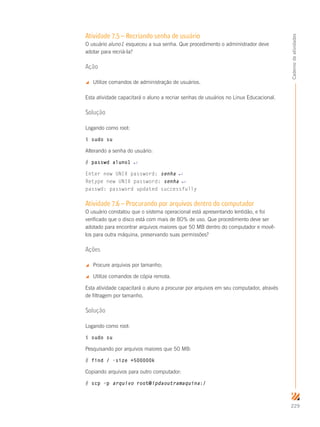 229
Cadernodeatividades
Atividade 7.5 – Recriando senha de usuário
O usuário aluno1 esqueceu a sua senha. Que procedimento o administrador deve
adotar para recriá-la?
Ação
 Utilize comandos de administração de usuários.
Esta atividade capacitará o aluno a recriar senhas de usuários no Linux Educacional.
Solução
Logando como root:
$ sudo su
Alterando a senha do usuário:
# passwd aluno1 ↵
Enter new UNIX password: senha ↵
Retype new UNIX password: senha ↵
passwd: password updated successfully
Atividade 7.6 – Procurando por arquivos dentro do computador
O usuário constatou que o sistema operacional está apresentando lentidão, e foi
verificado que o disco está com mais de 80% de uso. Que procedimento deve ser
adotado para encontrar arquivos maiores que 50 MB dentro do computador e movê-
los para outra máquina, preservando suas permissões?
Ações
 Procure arquivos por tamanho;
 Utilize comandos de cópia remota.
Esta atividade capacitará o aluno a procurar por arquivos em seu computador, através
de filtragem por tamanho.
Solução
Logando como root:
$ sudo su
Pesquisando por arquivos maiores que 50 MB:
# find / -size +500000k
Copiando arquivos para outro computador:
# scp –p arquivo root@ipdaoutramaquina:/
 
