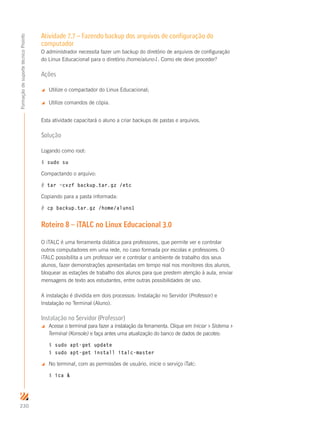 230
FormaçãodesuportetécnicoProinfo
Atividade 7.7 – Fazendo backup dos arquivos de configuração do
computador
O administrador necessita fazer um backup do diretório de arquivos de configuração
do Linux Educacional para o diretório /home/aluno1. Como ele deve proceder?
Ações
 Utilize o compactador do Linux Educacional;
 Utilize comandos de cópia.
Esta atividade capacitará o aluno a criar backups de pastas e arquivos.
Solução
Logando como root:
$ sudo su
Compactando o arquivo:
# tar –cvzf backup.tar.gz /etc
Copiando para a pasta informada:
# cp backup.tar.gz /home/aluno1
Roteiro 8 – iTALC no Linux Educacional 3.0
O iTALC é uma ferramenta didática para professores, que permite ver e controlar
outros computadores em uma rede, no caso formada por escolas e professores. O
iTALC possibilita a um professor ver e controlar o ambiente de trabalho dos seus
alunos, fazer demonstrações apresentadas em tempo real nos monitores dos alunos,
bloquear as estações de trabalho dos alunos para que prestem atenção à aula, enviar
mensagens de texto aos estudantes, entre outras possibilidades de uso.
A instalação é dividida em dois processos: Instalação no Servidor (Professor) e
Instalação no Terminal (Aluno).
Instalação no Servidor (Professor)
 Acesse o terminal para fazer a instalação da ferramenta. Clique em Iniciar  Sistema 
Terminal (Konsole) e faça antes uma atualização do banco de dados de pacotes:
$ sudo apt-get update
$ sudo apt-get install italc-master
 No terminal, com as permissões de usuário, inicie o serviço iTalc:
$ ica 
 