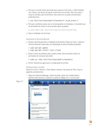 231
Cadernodeatividades
 Para que o servidor tenha permissão para acessar os terminais, o iTALC trabalha
com chaves, que devem ser iguais no terminal e no servidor. Para isso copie a
chave do servidor para os terminais. Esta chave fica na pasta /etc/italc/keys/
public/teachers:
$ scp /etc/italc/keys/public/teachers/* ip_do_aluno:~/
 Para que o professor possa usar as chaves geradas na instalação, é necessário que
as permissões de acesso à chave privada sejam ajustadas:
$ sudo chgrp adm /etc/italc/keys/private/teacher/key
 Faça a instalação nos terminais.
Instalação no Terminal (Aluno)
 Acesse o terminal para fazer a instalação da ferramenta. Clique em Iniciar  Sistema 
Terminal (Konsole) e faça antes uma atualização do banco de dados de pacotes:
$ sudo apt-get update
$ sudo apt-get install italc-client
 Copie a chave do professor para a pasta correta. Será necessário utilizar as
permissões de root para esta tarefa:
# sudo cp ~/key /etc/italc/keys/public/teachers/
 Pronto. Passaremos agora para a configuração do servidor.
Configurando o servidor
Clique em Iniciar  Sistema  iTALC Master Interface. Na janela do iTALC, faça os
seguintes procedimentos:
1.	 Clique em Classroom-Manager, dentro da janela, clique com o botão direito e
selecione Add classroom e preencha a janela de diálogo com o nome da sala.
Figura 12
 