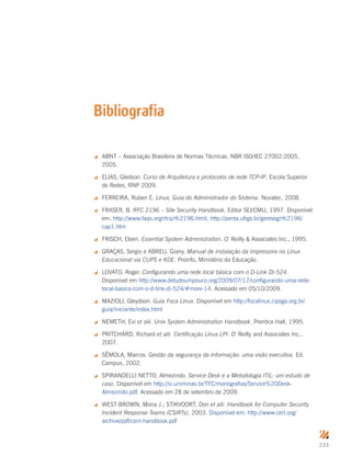 233
 ABNT – Associação Brasileira de Normas Técnicas. NBR ISO/IEC 27002:2005,
2005.
 ELIAS, Gledson. Curso de Arquitetura e protocolos de rede TCP-IP. Escola Superior
de Redes, RNP 2009.
 FERREIRA, Ruben E. Linux, Guia do Administrador do Sistema. Novatec, 2008.
 FRASER, B. RFC 2196 – Site Security Handbook. Editor SEI/CMU, 1997. Disponível
em: http://www.faqs.org/rfcs/rfc2196.html, http://penta.ufrgs.br/gereseg/rfc2196/
cap1.htm
 FRISCH, Eleen. Essential System Administration. O’ Reilly  Associates Inc., 1995.
 GRAÇAS, Sergio e ABREU, Giany. Manual de instalação da impressora no Linux
Educacional via CUPS e KDE. Proinfo, Ministério da Educação.
 LOVATO, Roger. Configurando uma rede local básica com o D-Link DI-524.
Disponível em http://www.detudoumpouco.org/2009/07/17/configurando-uma-rede-
local-basica-com-o-d-link-di-524/#more-14. Acessado em 05/10/2009.
 MAZIOLI, Gleydson. Guia Foca Linux. Disponível em http://focalinux.cipsga.org.br/
guia/iniciante/index.html
 NEMETH, Evi et alii. Unix System Administration Handbook. Prentice Hall, 1995.
 PRITCHARD, Richard et alii. Certificação Linux LPI. O’ Reilly and Associates Inc.,
2007.
 SÊMOLA, Marcos. Gestão da segurança da informação: uma visão executiva. Ed.
Campus, 2002.
 SPIRANDELLI NETTO, Almezindo. Service Desk e a Metodologia ITIL: um estudo de
caso. Disponível em http://si.uniminas.br/TFC/monografias/Service%20Desk-
Almezindo.pdf. Acessado em 28 de setembro de 2009.
 WEST-BROWN, Moira J.; STIKVOORT, Don et alii. Handbook for Computer Security
Incident Response Teams (CSIRTs), 2003. Disponível em: http://www.cert.org/
archive/pdf/csirt-handbook.pdf
Bibliografia
 