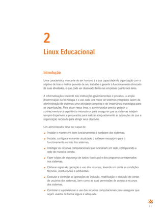 11
2
Linux Educacional
Introdução
Uma característica marcante do ser humano é a sua capacidade de organização com o
objetivo de tirar o melhor proveito de seu trabalho e garantir o funcionamento otimizado
de suas atividades, o que pode ser observado tanto nas empresas quanto nos lares.
A informatização crescente das instituições governamentais e privadas, a ampla
disseminação da tecnologia e o uso cada vez maior de sistemas integrados fazem da
administração de sistemas uma atividade complexa e de importância estratégica para
as organizações. Para atuar nessa área, o administrador precisa possuir o
conhecimento e a experiência necessários para assegurar que os sistemas estejam
sempre disponíveis e preparados para realizar adequadamente as operações de que a
organização necessita para atingir seus objetivos.
Um administrador deve ser capaz de:
 Instalar e manter em bom funcionamento o hardware dos sistemas;
 Instalar, configurar e manter atualizado o software necessário para o
funcionamento correto dos sistemas;
 Interligar os recursos computacionais que funcionam em rede, configurando a
rede de maneira correta;
 Fazer cópias de segurança de dados (backups) e dos programas armazenados
nos sistemas;
 Elaborar regras de operação e uso dos recursos, levando em conta as condições
técnicas, institucionais e ambientais;
 Executar e controlar as operações de inclusão, modificação e exclusão de contas
de usuários dos sistemas, bem como as suas permissões de acesso a recursos
dos sistemas;
 Controlar e supervisionar o uso dos recursos computacionais para assegurar que
sejam usados de forma segura e adequada.
 