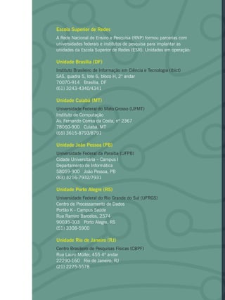Escola Superior de Redes
A Rede Nacional de Ensino e Pesquisa (RNP) formou parcerias com
universidades federais e institutos de pesquisa para implantar as
unidades da Escola Superior de Redes (ESR). Unidades em operação:
Unidade Brasília (DF)
Instituto Brasileiro de Informação em Ciência e Tecnologia (Ibict)
SAS, quadra 5, lote 6, bloco H, 2° andar
70070-914 Brasília, DF
(61) 3243-4340/4341
Unidade Cuiabá (MT)
Universidade Federal do Mato Grosso (UFMT)
Instituto de Computação
Av. Fernando Correa da Costa, nº 2367
78060-900 Cuiabá, MT
(65) 3615-8793/8791
Unidade João Pessoa (PB)
Universidade Federal da Paraíba (UFPB)
Cidade Universitária – Campus I
Departamento de Informática
58059-900 João Pessoa, PB
(83) 3216-7932/7931
Unidade Porto Alegre (RS)
Universidade Federal do Rio Grande do Sul (UFRGS)
Centro de Processamento de Dados
Portão K - Campus Saúde
Rua Ramiro Barcelos, 2574
90035-003 Porto Alegre, RS
(51) 3308-5900
Unidade Rio de Janeiro (RJ)
Centro Brasileiro de Pesquisas Físicas (CBPF)
Rua Lauro Müller, 455 4º andar
22290-160 Rio de Janeiro, RJ
(21) 2275-5578
 