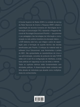 A Escola Superior de Redes (ESR) é a unidade de serviço
da Rede Nacional de Ensino e Pesquisa (RNP) voltada à
capacitação de recursos humanos em Tecnologias da In-
formação e Comunicação (TIC). Apoiando o Programa Na-
cional de Tecnologia Educacional (Proinfo) — que promove
o uso pedagógico das tecnologias da informação e comu-
nicação na rede pública brasileira de educação básica —,
a ESR elaborou este livro, que integra o plano de capaci-
tação para a formação de suporte técnico das escolas
beneficiadas pelo Proinfo. O enfoque do material está no
software Linux Educacional, suas ferramentas e portais
do MEC. São apresentadas as características do Linux e
sua administração, conceitos de protocolo de rede TCP/IP,
redes com e sem fio e configuração de interfaces, e ainda
boas práticas em segurança no uso de redes e internet.
Todos os capítulos teóricos estão fundamentados com
atividades práticas. A disseminação deste conteúdo será
feita através de instrutores que atuarão como multiplica-
dores do conhecimento.
 